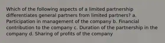 Which of the following aspects of a limited partnership differentiates general partners from limited partners? a. Participation in management of the company b. Financial contribution to the company c. Duration of the partnership in the company d. Sharing of profits of the company