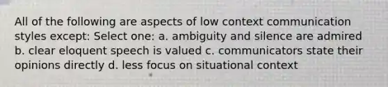 All of the following are aspects of low context communication styles except: Select one: a. ambiguity and silence are admired b. clear eloquent speech is valued c. communicators state their opinions directly d. less focus on situational context