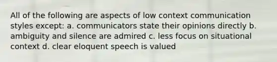 All of the following are aspects of low context communication styles except: a. communicators state their opinions directly b. ambiguity and silence are admired c. less focus on situational context d. clear eloquent speech is valued