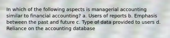 In which of the following aspects is managerial accounting similar to financial accounting? a. Users of reports b. Emphasis between the past and future c. Type of data provided to users d. Reliance on the accounting database