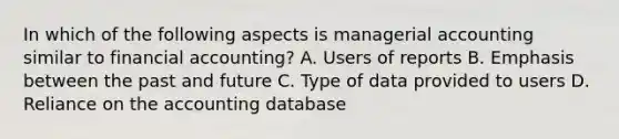 In which of the following aspects is managerial accounting similar to financial accounting? A. Users of reports B. Emphasis between the past and future C. Type of data provided to users D. Reliance on the accounting database