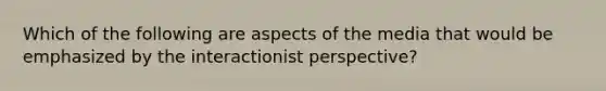 Which of the following are aspects of the media that would be emphasized by the interactionist perspective?