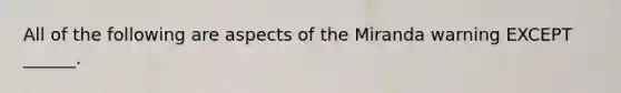 All of the following are aspects of the Miranda warning EXCEPT ______.