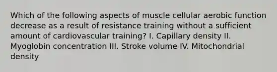 Which of the following aspects of muscle cellular aerobic function decrease as a result of resistance training without a sufficient amount of cardiovascular training? I. Capillary density II. Myoglobin concentration III. Stroke volume IV. Mitochondrial density