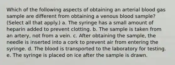 Which of the following aspects of obtaining an arterial blood gas sample are different from obtaining a venous blood sample? (Select all that apply.) a. The syringe has a small amount of heparin added to prevent clotting. b. The sample is taken from an artery, not from a vein. c. After obtaining the sample, the needle is inserted into a cork to prevent air from entering the syringe. d. The blood is transported to the laboratory for testing. e. The syringe is placed on ice after the sample is drawn.