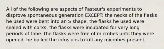 All of the following are aspects of Pasteur's experiments to disprove spontaneous generation EXCEPT: the necks of the flasks he used were bent into an S shape. the flasks he used were sealed with corks. the flasks were incubated for very long periods of time. the flasks were free of microbes until they were opened. he boiled the infusions to kill any microbes present.