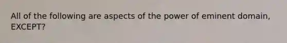 All of the following are aspects of the power of eminent domain, EXCEPT?