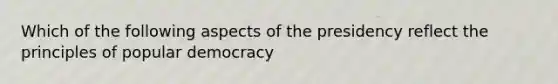 Which of the following aspects of the presidency reflect the principles of popular democracy