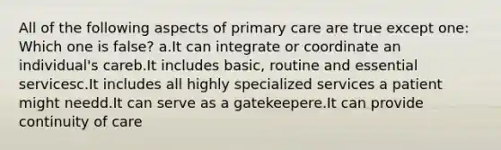 All of the following aspects of primary care are true except one: Which one is false? a.It can integrate or coordinate an individual's careb.It includes basic, routine and essential servicesc.It includes all highly specialized services a patient might needd.It can serve as a gatekeepere.It can provide continuity of care