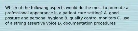 Which of the following aspects would do the most to promote a professional appearance in a patient care setting? A. good posture and personal hygiene B. quality control monitors C. use of a strong assertive voice D. documentation procedures