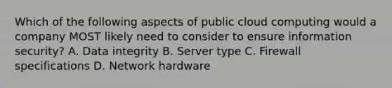 Which of the following aspects of public cloud computing would a company MOST likely need to consider to ensure information security? A. Data integrity B. Server type C. Firewall specifications D. Network hardware