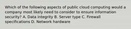 Which of the following aspects of public cloud computing would a company most likely need to consider to ensure information security? A. Data integrity B. Server type C. Firewall specifications D. Network hardware