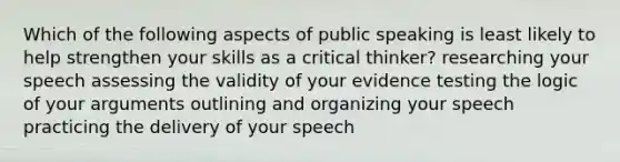 Which of the following aspects of public speaking is least likely to help strengthen your skills as a critical thinker? researching your speech assessing the validity of your evidence testing the logic of your arguments outlining and organizing your speech practicing the delivery of your speech