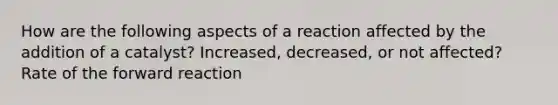 How are the following aspects of a reaction affected by the addition of a catalyst? Increased, decreased, or not affected? Rate of the forward reaction