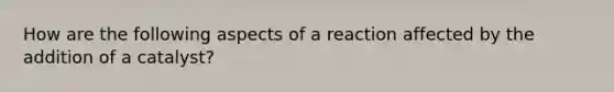 How are the following aspects of a reaction affected by the addition of a catalyst?