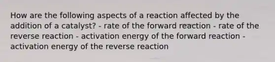 How are the following aspects of a reaction affected by the addition of a catalyst? - rate of the forward reaction - rate of the reverse reaction - activation energy of the forward reaction - activation energy of the reverse reaction