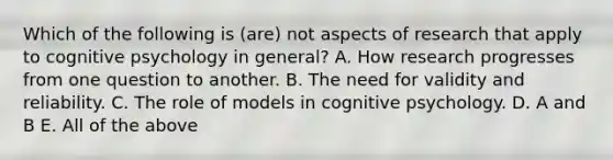 Which of the following is (are) not aspects of research that apply to cognitive psychology in general? A. How research progresses from one question to another. B. The need for validity and reliability. C. The role of models in cognitive psychology. D. A and B E. All of the above