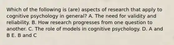 Which of the following is (are) aspects of research that apply to cognitive psychology in general? A. The need for validity and reliability. B. How research progresses from one question to another. C. The role of models in cognitive psychology. D. A and B E. B and C