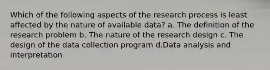 Which of the following aspects of the research process is least affected by the nature of available data? a. The definition of the research problem b. The nature of the research design c. The design of the data collection program d.Data analysis and interpretation