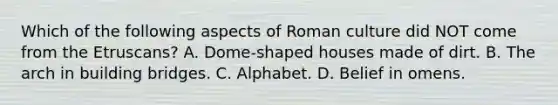 Which of the following aspects of Roman culture did NOT come from the Etruscans? A. Dome-shaped houses made of dirt. B. The arch in building bridges. C. Alphabet. D. Belief in omens.