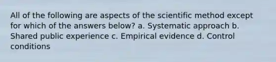 All of the following are aspects of <a href='https://www.questionai.com/knowledge/koXrTCHtT5-the-scientific-method' class='anchor-knowledge'>the scientific method</a> except for which of the answers below? a. Systematic approach b. Shared public experience c. Empirical evidence d. Control conditions