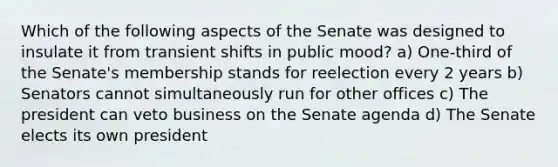 Which of the following aspects of the Senate was designed to insulate it from transient shifts in public mood? a) One-third of the Senate's membership stands for reelection every 2 years b) Senators cannot simultaneously run for other offices c) The president can veto business on the Senate agenda d) The Senate elects its own president