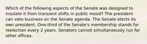 Which of the following aspects of the Senate was designed to insulate it from transient shifts in public mood? The president can veto business on the Senate agenda. The Senate elects its own president. One-third of the Senate's membership stands for reelection every 2 years. Senators cannot simultaneously run for other offices.