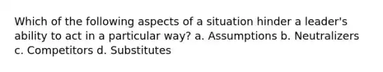 Which of the following aspects of a situation hinder a leader's ability to act in a particular way? a. Assumptions b. Neutralizers c. Competitors d. Substitutes