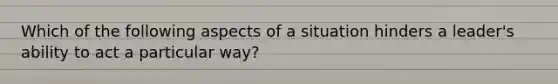 Which of the following aspects of a situation hinders a leader's ability to act a particular way?