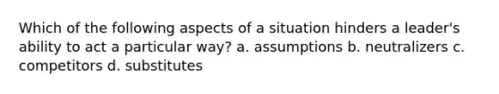 Which of the following aspects of a situation hinders a leader's ability to act a particular way? a. assumptions b. neutralizers c. competitors d. substitutes