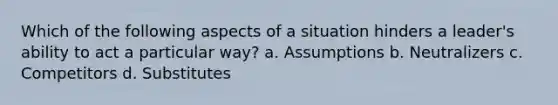 Which of the following aspects of a situation hinders a leader's ability to act a particular way? a. Assumptions b. Neutralizers c. Competitors d. Substitutes