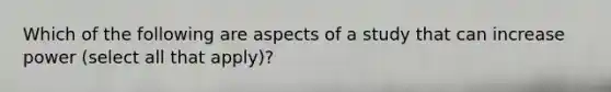 Which of the following are aspects of a study that can increase power (select all that apply)?