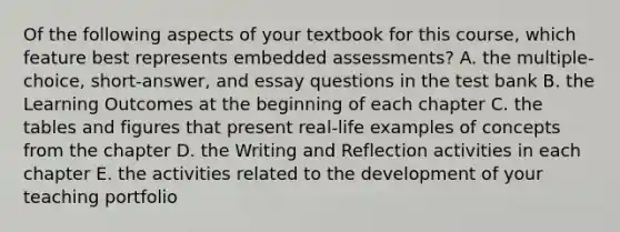 Of the following aspects of your textbook for this course, which feature best represents embedded assessments? A. the multiple-choice, short-answer, and essay questions in the test bank B. the Learning Outcomes at the beginning of each chapter C. the tables and figures that present real-life examples of concepts from the chapter D. the Writing and Reflection activities in each chapter E. the activities related to the development of your teaching portfolio