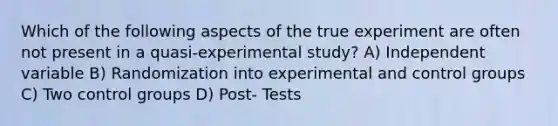 Which of the following aspects of the true experiment are often not present in a quasi-experimental study? A) Independent variable B) Randomization into experimental and control groups C) Two control groups D) Post- Tests