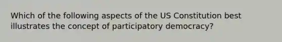 Which of the following aspects of the US Constitution best illustrates the concept of participatory democracy?