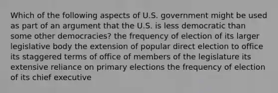 Which of the following aspects of U.S. government might be used as part of an argument that the U.S. is less democratic than some other democracies? the frequency of election of its larger legislative body the extension of popular direct election to office its staggered terms of office of members of the legislature its extensive reliance on primary elections the frequency of election of its chief executive