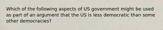 Which of the following aspects of US government might be used as part of an argument that the US is less democratic than some other democracies?