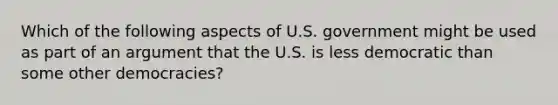 Which of the following aspects of U.S. government might be used as part of an argument that the U.S. is less democratic than some other democracies?