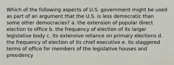 Which of the following aspects of U.S. government might be used as part of an argument that the U.S. is less democratic than some other democracies? a. the extension of popular direct election to office b. the frequency of election of its larger legislative body c. its extensive reliance on primary elections d. the frequency of election of its chief executive e. its staggered terms of office for members of the legislative houses and presidency