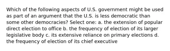 Which of the following aspects of U.S. government might be used as part of an argument that the U.S. is less democratic than some other democracies? Select one: a. the extension of popular direct election to office b. the frequency of election of its larger legislative body c. its extensive reliance on primary elections d. the frequency of election of its chief executive