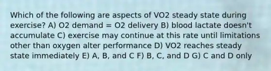 Which of the following are aspects of VO2 steady state during exercise? A) O2 demand = O2 delivery B) blood lactate doesn't accumulate C) exercise may continue at this rate until limitations other than oxygen alter performance D) VO2 reaches steady state immediately E) A, B, and C F) B, C, and D G) C and D only