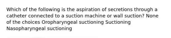 Which of the following is the aspiration of secretions through a catheter connected to a suction machine or wall suction? None of the choices Oropharyngeal suctioning Suctioning Nasopharyngeal suctioning