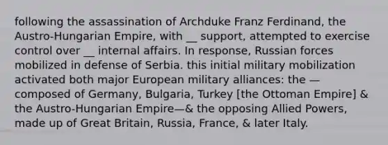 following the assassination of Archduke Franz Ferdinand, the Austro-Hungarian Empire, with __ support, attempted to exercise control over __ internal affairs. In response, Russian forces mobilized in defense of Serbia. this initial military mobilization activated both major European military alliances: the —composed of Germany, Bulgaria, Turkey [the Ottoman Empire] & the Austro-Hungarian Empire—& the opposing Allied Powers, made up of Great Britain, Russia, France, & later Italy.