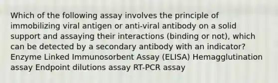 Which of the following assay involves the principle of immobilizing viral antigen or anti-viral antibody on a solid support and assaying their interactions (binding or not), which can be detected by a secondary antibody with an indicator? Enzyme Linked Immunosorbent Assay (ELISA) Hemagglutination assay Endpoint dilutions assay RT-PCR assay