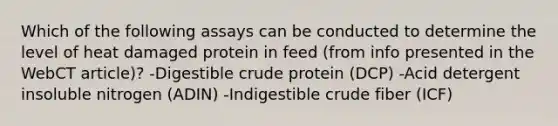 Which of the following assays can be conducted to determine the level of heat damaged protein in feed (from info presented in the WebCT article)? -Digestible crude protein (DCP) -Acid detergent insoluble nitrogen (ADIN) -Indigestible crude fiber (ICF)