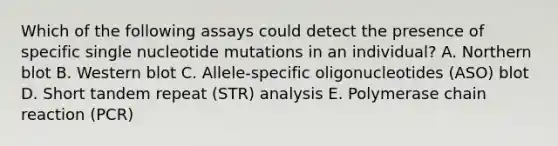 Which of the following assays could detect the presence of specific single nucleotide mutations in an individual? A. Northern blot B. Western blot C. Allele-specific oligonucleotides (ASO) blot D. Short tandem repeat (STR) analysis E. Polymerase chain reaction (PCR)