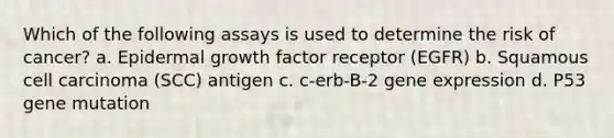 Which of the following assays is used to determine the risk of cancer? a. Epidermal growth factor receptor (EGFR) b. Squamous cell carcinoma (SCC) antigen c. c-erb-B-2 <a href='https://www.questionai.com/knowledge/kFtiqWOIJT-gene-expression' class='anchor-knowledge'>gene expression</a> d. P53 gene mutation