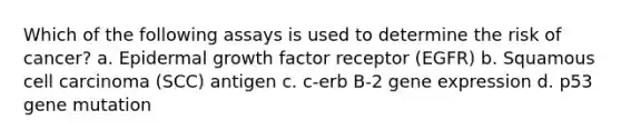 Which of the following assays is used to determine the risk of cancer? a. Epidermal growth factor receptor (EGFR) b. Squamous cell carcinoma (SCC) antigen c. c-erb B-2 gene expression d. p53 gene mutation