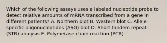 Which of the following assays uses a labeled nucleotide probe to detect relative amounts of mRNA transcribed from a gene in different patients? A. Northern blot B. Western blot C. Allele-specific oligonucleotides (ASO) blot D. Short tandem repeat (STR) analysis E. Polymerase chain reaction (PCR)