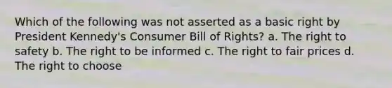 Which of the following was not asserted as a basic right by President Kennedy's Consumer Bill of Rights? a. The right to safety b. The right to be informed c. The right to fair prices d. The right to choose